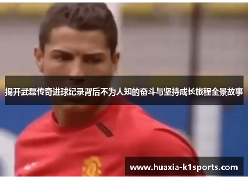 揭开武磊传奇进球纪录背后不为人知的奋斗与坚持成长旅程全景故事