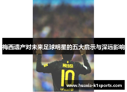 梅西遗产对未来足球明星的五大启示与深远影响 梅西遗产对未来足球明星的五大启示与深远影响